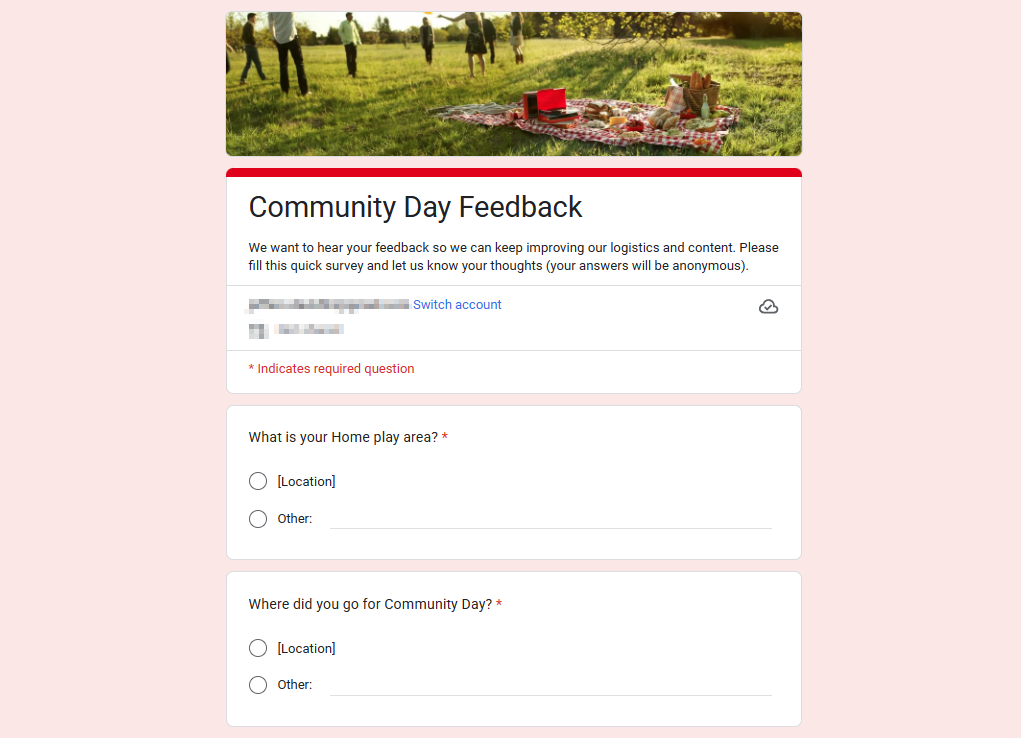 Screenshot of the form. Screenshot reads as follows: Community Day Feedback
                              We want to hear your feedback so we can keep improving our logistics and content. Please
                              fill this quick survey and let us know your thoughts (your answers will be anonymous).
                              Switch account
                              * Indicates required question
                              What is your Home play area? *
                              C) [Location)
                              C) Other:
                              Where did you go for Community Day? *
                              C) [Location]
                              C) Other: